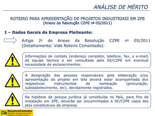ANÁLISE DE MÉRITO
I – Dados Gerais da Empresa Pleiteante:
Artigo 2o do Anexo da Resolução CZPE no 05/2011
(Detalhamento: Vide Roteiro Comentado):
Informações de contato (endereço completo, telefone, fax, e e-mail)
da equipe técnica a ser consultada pela SE/CZPE em eventual
necessidade de esclarecimentos.
A designação das pessoas responsáveis pela elaboração e/ou
apresentação do projeto em tela deverá estar acompanhada dos
respectivos instrumentos de nomeação (procuração,
substabelecimento, etc), devidamente registrados.
Na hipótese de pessoa jurídica já constituída no País, para fins de
instalação em ZPE, deverão ser encaminhadas à SE/CZPE cópia dos
atos constitutivos da empresa.
 