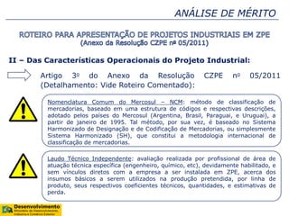 ANÁLISE DE MÉRITO
II – Das Características Operacionais do Projeto Industrial:
Artigo 3o do Anexo da Resolução CZPE no 05/2011
(Detalhamento: Vide Roteiro Comentado):
Nomenclatura Comum do Mercosul – NCM: método de classificação de
mercadorias, baseado em uma estrutura de códigos e respectivas descrições,
adotado pelos países do Mercosul (Argentina, Brasil, Paraguai, e Uruguai), a
partir de janeiro de 1995. Tal método, por sua vez, é baseado no Sistema
Harmonizado de Designação e de Codificação de Mercadorias, ou simplesmente
Sistema Harmonizado (SH), que constitui a metodologia internacional de
classificação de mercadorias.
Laudo Técnico Independente: avaliação realizada por profissional de área de
atuação técnica específica (engenheiro, químico, etc), devidamente habilitado, e
sem vínculos diretos com a empresa a ser instalada em ZPE, acerca dos
insumos básicos a serem utilizados na produção pretendida, por linha de
produto, seus respectivos coeficientes técnicos, quantidades, e estimativas de
perda.
 