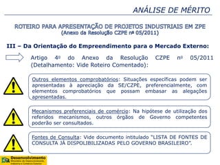 ANÁLISE DE MÉRITO
III – Da Orientação do Empreendimento para o Mercado Externo:
Artigo 4o do Anexo da Resolução CZPE no 05/2011
(Detalhamento: Vide Roteiro Comentado):
Outros elementos comprobatórios: Situações específicas podem ser
apresentadas à apreciação da SE/CZPE, preferencialmente, com
elementos comprobatórios que possam embasar as alegações
apresentadas.
Mecanismos preferenciais de comércio: Na hipótese de utilização dos
referidos mecanismos, outros órgãos de Governo competentes
poderão ser consultados.
Fontes de Consulta: Vide documento intitulado “LISTA DE FONTES DE
CONSULTA JÁ DISPOLIBILIZADAS PELO GOVERNO BRASILEIRO”.
 