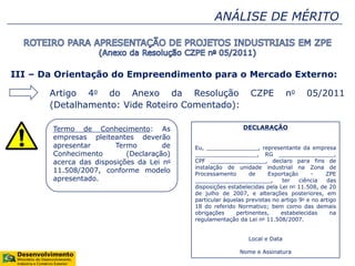 ANÁLISE DE MÉRITO
III – Da Orientação do Empreendimento para o Mercado Externo:
Artigo 4o do Anexo da Resolução CZPE no 05/2011
(Detalhamento: Vide Roteiro Comentado):
Termo de Conhecimento: As
empresas pleiteantes deverão
apresentar Termo de
Conhecimento (Declaração)
acerca das disposições da Lei no
11.508/2007, conforme modelo
apresentado.
DECLARAÇÃO
Eu, _______________, representante da empresa
__________________, RG ________________,
CPF ________________, declaro para fins de
instalação de unidade industrial na Zona de
Processamento de Exportação - ZPE
______________________, ter ciência das
disposições estabelecidas pela Lei no 11.508, de 20
de julho de 2007, e alterações posteriores, em
particular àquelas previstas no artigo 9o e no artigo
18 do referido Normativo; bem como das demais
obrigações pertinentes, estabelecidas na
regulamentação da Lei no 11.508/2007.
Local e Data
Nome e Assinatura
 