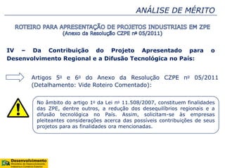 ANÁLISE DE MÉRITO
IV – Da Contribuição do Projeto Apresentado para o
Desenvolvimento Regional e a Difusão Tecnológica no País:
Artigos 5o e 6o do Anexo da Resolução CZPE no 05/2011
(Detalhamento: Vide Roteiro Comentado):
No âmbito do artigo 1o da Lei no 11.508/2007, constituem finalidades
das ZPE, dentre outros, a redução dos desequilíbrios regionais e a
difusão tecnológica no País. Assim, solicitam-se às empresas
pleiteantes considerações acerca das possíveis contribuições de seus
projetos para as finalidades ora mencionadas.
 