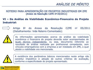 ANÁLISE DE MÉRITO
VI – Da Análise da Viabilidade Econômico-Financeira do Projeto
Industrial:
Artigo 8o do Anexo da Resolução CZPE no 05/2011
(Detalhamento: Vide Roteiro Comentado):
As informações apresentadas acerca da análise da viabilidade
econômica e financeira do projeto deverão estar acompanhadas de
laudo técnico independente, ou seja, documento referente ao
resultado de análise realizada por profissional competente, sem
vínculos empregatícios com a empresa a ser instalada em ZPE, o qual
ateste a viabilidade ora mencionada.
A existência dos parâmetros básicos mencionados neste artigo não
constitui impeditivo à adoção de outros critérios de avaliação,
conforme a especificidade do projeto apresentado.
 