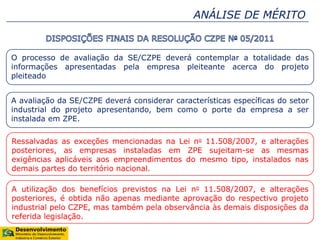 ANÁLISE DE MÉRITO
O processo de avaliação da SE/CZPE deverá contemplar a totalidade das
informações apresentadas pela empresa pleiteante acerca do projeto
pleiteado
A avaliação da SE/CZPE deverá considerar características específicas do setor
industrial do projeto apresentando, bem como o porte da empresa a ser
instalada em ZPE.
Ressalvadas as exceções mencionadas na Lei no 11.508/2007, e alterações
posteriores, as empresas instaladas em ZPE sujeitam-se as mesmas
exigências aplicáveis aos empreendimentos do mesmo tipo, instalados nas
demais partes do território nacional.
A utilização dos benefícios previstos na Lei no 11.508/2007, e alterações
posteriores, é obtida não apenas mediante aprovação do respectivo projeto
industrial pelo CZPE, mas também pela observância às demais disposições da
referida legislação.
 