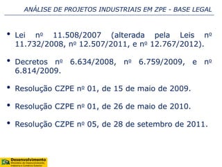 • Lei no 11.508/2007 (alterada pela Leis no
11.732/2008, no 12.507/2011, e no 12.767/2012).
• Decretos no 6.634/2008, no 6.759/2009, e no
6.814/2009.
• Resolução CZPE no 01, de 15 de maio de 2009.
• Resolução CZPE no 01, de 26 de maio de 2010.
• Resolução CZPE no 05, de 28 de setembro de 2011.
ANÁLISE DE PROJETOS INDUSTRIAIS EM ZPE - BASE LEGAL
 