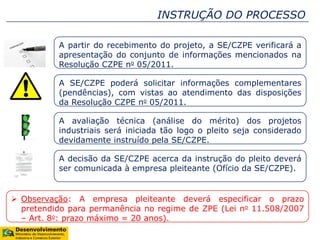 INSTRUÇÃO DO PROCESSO
A partir do recebimento do projeto, a SE/CZPE verificará a
apresentação do conjunto de informações mencionados na
Resolução CZPE no 05/2011.
A SE/CZPE poderá solicitar informações complementares
(pendências), com vistas ao atendimento das disposições
da Resolução CZPE no 05/2011.
A avaliação técnica (análise do mérito) dos projetos
industriais será iniciada tão logo o pleito seja considerado
devidamente instruído pela SE/CZPE.
A decisão da SE/CZPE acerca da instrução do pleito deverá
ser comunicada à empresa pleiteante (Ofício da SE/CZPE).
 Observação: A empresa pleiteante deverá especificar o prazo
pretendido para permanência no regime de ZPE (Lei no 11.508/2007
– Art. 8o: prazo máximo = 20 anos).
 