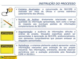 INSTRUÇÃO DO PROCESSO
 Contatos Atualizados: a comunicação da SE/CZPE é
realizada por meio de Ofícios e correio eletrônico
(adiantamento dos Ofícios).
 Período de Análise: diretamente relacionado com a
qualidade da informação apresentada, bem como o tempo
de resposta aos eventuais pedidos de informações
complementares da SE/CZPE.
 Argumentação: a ausência de informações dificulta a
análise do projeto. Situações específicas podem ser
apresentadas à apreciação da SE/CZPE, preferencialmente,
com elementos comprobatórios que possam embasar as
alegações apresentadas.
 Pertinência: a empresa pleiteante poderá apresentar outras
informações relevantes para avaliação do seu projeto
industrial. Tais informações, entretanto, deverão observar
pertinência com a avaliação pretendida pela Resolução
CZPE no 05/2011.
 