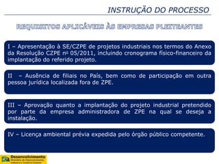 INSTRUÇÃO DO PROCESSO
I – Apresentação à SE/CZPE de projetos industriais nos termos do Anexo
da Resolução CZPE no 05/2011, incluindo cronograma físico-financeiro da
implantação do referido projeto.
II – Ausência de filiais no País, bem como de participação em outra
pessoa jurídica localizada fora de ZPE.
III – Aprovação quanto a implantação do projeto industrial pretendido
por parte da empresa administradora de ZPE na qual se deseja a
instalação.
IV – Licença ambiental prévia expedida pelo órgão público competente.
 