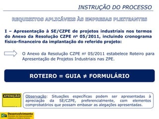 I – Apresentação à SE/CZPE de projetos industriais nos termos
do Anexo da Resolução CZPE no 05/2011, incluindo cronograma
físico-financeiro da implantação do referido projeto:
ROTEIRO = GUIA ≠ FORMULÁRIO
O Anexo da Resolução CZPE no 05/2011 estabelece Roteiro para
Apresentação de Projetos Industriais nas ZPE.
Observação: Situações específicas podem ser apresentadas à
apreciação da SE/CZPE, preferencialmente, com elementos
comprobatórios que possam embasar as alegações apresentadas.
INSTRUÇÃO DO PROCESSO
 