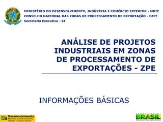 ANÁLISE DE PROJETOS
INDUSTRIAIS EM ZONAS
DE PROCESSAMENTO DE
EXPORTAÇÕES - ZPE
INFORMAÇÕES BÁSICAS
MINISTÉRIO DO DESENVOLVIMENTO, INDÚSTRIA E COMÉRCIO EXTERIOR - MDIC
CONSELHO NACIONAL DAS ZONAS DE PROCESSAMENTO DE EXPORTAÇÃO - CZPE
Secretaria Executiva - SE
 