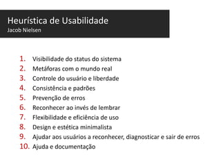 Heurística de Usabilidade
Jacob Nielsen

1.
2.
3.
4.
5.
6.
7.
8.
9.
10.

Visibilidade do status do sistema
Metáforas com o mundo real
Controle do usuário e liberdade
Consistência e padrões
Prevenção de erros
Reconhecer ao invés de lembrar
Flexibilidade e eficiência de uso
Design e estética minimalista
Ajudar aos usuários a reconhecer, diagnosticar e sair de erros
Ajuda e documentação

 