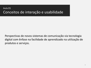 Aula 01

Conceitos de interação e usabilidade

Perspectivas de novos sistemas de comunicação via tecnologia
digital com ênfase na facilidade de aprendizado na utilização de
produtos e serviços.

4

 