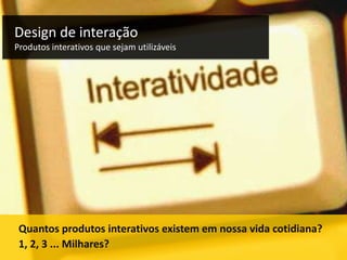 Design de interação
Produtos interativos que sejam utilizáveis

Quantos produtos interativos existem em nossa vida cotidiana?
1, 2, 3 ... Milhares?

 