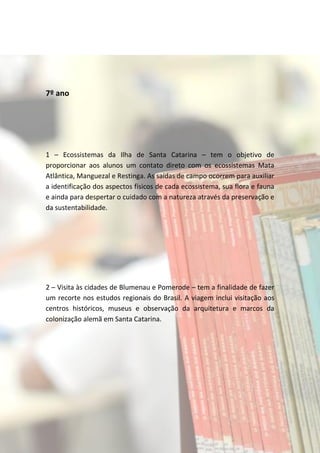 7º ano




1 – Ecossistemas da Ilha de Santa Catarina – tem o objetivo de
proporcionar aos alunos um contato direto com os ecossistemas Mata
Atlântica, Manguezal e Restinga. As saídas de campo ocorrem para auxiliar
a identificação dos aspectos físicos de cada ecossistema, sua flora e fauna
e ainda para despertar o cuidado com a natureza através da preservação e
da sustentabilidade.




2 – Visita às cidades de Blumenau e Pomerode – tem a finalidade de fazer
um recorte nos estudos regionais do Brasil. A viagem inclui visitação aos
centros históricos, museus e observação da arquitetura e marcos da
colonização alemã em Santa Catarina.
 