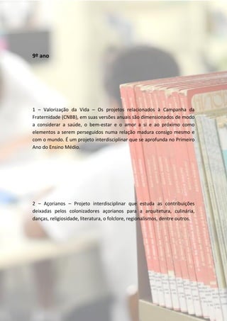 9º ano




1 – Valorização da Vida – Os projetos relacionados à Campanha da
Fraternidade (CNBB), em suas versões anuais são dimensionados de modo
a considerar a saúde, o bem-estar e o amor a si e ao próximo como
elementos a serem perseguidos numa relação madura consigo mesmo e
com o mundo. É um projeto interdisciplinar que se aprofunda no Primeiro
Ano do Ensino Médio.




2 – Açorianos – Projeto interdisciplinar que estuda as contribuições
deixadas pelos colonizadores açorianos para a arquitetura, culinária,
danças, religiosidade, literatura, o folclore, regionalismos, dentre outros.
 