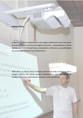 Espaço Físico




O aluno do Ensino Fundamental II do Colégio Catarinense conta com salas
de aula equipadas com recursos digitais de ponta – computadores e lousas
digitais, que ampliam de forma considerável e eficiente as possibilidades
de construção interativa do conhecimento.




Além disso, os alunos dessa Unidade usufruem de toda a estrutura que o
Colégio oferece, tais como: quadras poliesportivas, ginásios, campo de
futebol, bibliotecas, laboratórios, cantinas e salas temáticas.
 