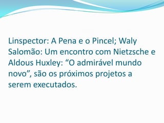 Linspector: A Pena e o Pincel; Waly Salomão: Um encontro com Nietzsche e Aldous Huxley: “O admirável mundo novo”, são os próximos projetos a serem executados.