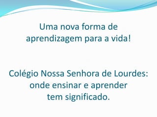 Uma nova forma de aprendizagem para a vida!Colégio Nossa Senhora de Lourdes:onde ensinar e aprender tem significado.