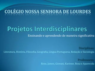 Projetos InterdisciplinaresColégio Nossa Senhora de LourdesEnsinando e aprendendo de maneira significativaDisciplinas:Literatura, História, Filosofia, Geografia, Língua Portuguesa, Redação e SociologiaProfessores:Rose, James, Giovani, Karinne, Rosa e Aparecida