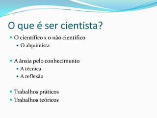 O que é ser cientista?
 O científico x o não científico
   O alquimista


 A ânsia pelo conhecimento
    A técnica
    A reflexão


 Trabalhos práticos
 Trabalhos teóricos
 
