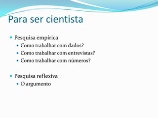 Para ser cientista
 Pesquisa empírica
    Como trabalhar com dados?
    Como trabalhar com entrevistas?
    Como trabalhar com números?


 Pesquisa reflexiva
    O argumento
 
