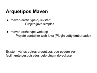 Arquetipos Maven 
● maven-archetype-quickstart 
Projeto java simples 
● maven-archetype-webapp 
Projeto container web java (Plugin Jetty embarcado) 
Existem vários outros arquetipos que podem ser 
facilmente pesquisados pelo plugin do eclipse 
 