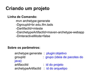 Criando um projeto 
Linha de Comando: 
mvn archetype:generate 
-DgroupId=br.edu.ifrn.tads 
-DartifactId=mteste 
-DarchetypeArtifactId=maven-archetype-webapp 
-DinteractiveMode=false 
Sobre os parâmetros: 
archetype:generate : plugin:objetivo 
groupId : grupo (ideia de pacotes do 
java) 
artifacctId : id do projeto 
archetypeArtifactId : id do arquetipo 
 
