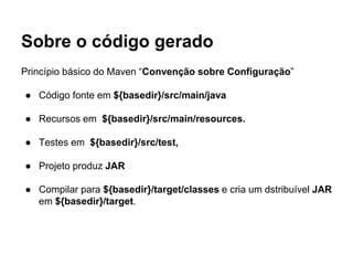 Sobre o código gerado 
Princípio básico do Maven “Convenção sobre Configuração” 
● Código fonte em ${basedir}/src/main/java 
● Recursos em ${basedir}/src/main/resources. 
● Testes em ${basedir}/src/test, 
● Projeto produz JAR 
● Compilar para ${basedir}/target/classes e cria um dstribuível JAR 
em ${basedir}/target. 
 