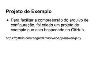 Projeto de Exemplo 
● Para facilitar a compreensão do arquivo de 
configuração, foi criado um projeto de 
exemplo que esta hospedado no GitHub 
https://github.com/edgardantas/webapp-maven-jetty 
 