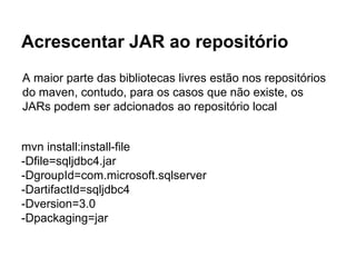 Acrescentar JAR ao repositório 
A maior parte das bibliotecas livres estão nos repositórios 
do maven, contudo, para os casos que não existe, os 
JARs podem ser adcionados ao repositório local 
mvn install:install-file 
-Dfile=sqljdbc4.jar 
-DgroupId=com.microsoft.sqlserver 
-DartifactId=sqljdbc4 
-Dversion=3.0 
-Dpackaging=jar 
 