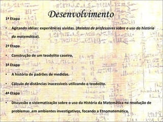 Desenvolvimento  1ª Etapa  Agitando idéias: experiências vividas. ( Relatos de professores sobre o uso da história da matemática ). 2ª Etapa  Construção de um teodolito caseiro. 3ª Etapa A história de padrões de medidas. Cálculo de distâncias inacessíveis utilizando o teodolito. 4ª Etapa Discussão e sistematização sobre o uso da História da Matemática na resolução de problemas ,em ambientes investigativos, focando a Etnomatemática. 