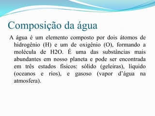 Composição da águaA água é um elemento composto por dois átomos de hidrogênio (H) e um de oxigênio (O), formando a molécula de H2O. É uma das substâncias mais abundantes em nosso planeta e pode ser encontrada em três estados físicos: sólido (geleiras), líquido (oceanos e rios), e gasoso (vapor d’água na atmosfera).