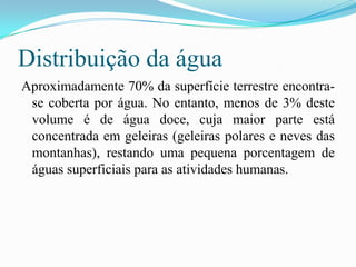 Distribuição da água Aproximadamente 70% da superfície terrestre encontra-se coberta por água. No entanto, menos de 3% deste volume é de água doce, cuja maior parte está concentrada em geleiras (geleiras polares e neves das montanhas), restando uma pequena porcentagem de águas superficiais para as atividades humanas.