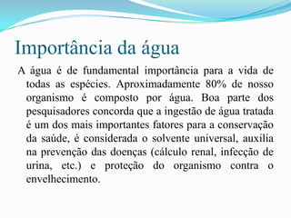 Importância da águaA água é de fundamental importância para a vida de todas as espécies. Aproximadamente 80% de nosso organismo é composto por água. Boa parte dos pesquisadores concorda que a ingestão de água tratada é um dos mais importantes fatores para a conservação da saúde, é considerada o solvente universal, auxilia na prevenção das doenças (cálculo renal, infecção de urina, etc.) e proteção do organismo contra o envelhecimento. 