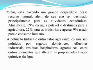 Porém, está havendo um grande desperdício desse recurso natural, além de seu uso ser destinado principalmente para as atividades econômicas. Atualmente, 69% da água potável é destinada para a agricultura, 22% para as indústrias e apenas 9% usado para o consumo humano. A poluição hídrica é outro fator agravante, os rios são poluídos por esgotos domésticos, efluentes industriais, resíduos hospitalares, agrotóxicos, entre outros elementos que alteram as propriedades físico-químicas da água. 