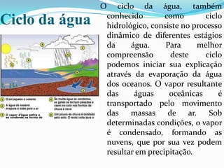 Ciclo da águaO ciclo da água, também conhecido como ciclo hidrológico, consiste no processo dinâmico de diferentes estágios da água. Para melhor compreensão deste ciclo podemos iniciar sua explicação através da evaporação da água dos oceanos. O vapor resultante das águas oceânicas é transportado pelo movimento das massas de ar. Sob determinadas condições, o vapor é condensado, formando as nuvens, que por sua vez podem resultar em precipitação. 