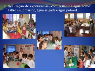  Realização de experiências com o uso da água como:
  Filtro e submarino, água salgada e água potável.
 