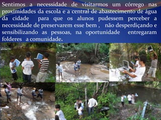 Sentimos a necessidade de visitarmos um córrego nas
proximidades da escola e a central de abastecimento de água
da cidade     para que os alunos pudessem perceber a
necessidade de preservarem esse bem , não desperdiçando e
sensibilizando as pessoas, na oportunidade entregaram
folderes a comunidade.
 
