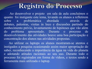 Ao desenvolver o projeto em sala de aula concluímos o
quanto foi instigante este tema, levando os alunos a refletirem
sobre     a    problemática     abordada         através      de
debates, palestras, visitas in loco e discussões partindo do
conhecimento prévio, levantamento de hipóteses que vão além
do problema apresentado. Durante o processo de
desenvolvimento das atividades houve uma boa participação e
concentração dos alunos nas atividades propostas.
    Ao utilizar os laptops os alunos mostraram-se atentos e
instigados a pesquisa ocasionando assim maior apropriação do
saber, reconhecendo a importância da água na vida do planeta
e adotando atitudes racionais ao seu uso. Durante todo o
processo foi registrados em forma de vídeos, e textos sendo a
ferramenta mais utilizada o laptop.
 