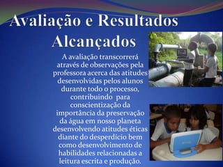 A avaliação transcorrerá
 através de observações pela
professora acerca das atitudes
  desenvolvidas pelos alunos
   durante todo o processo,
      contribuindo para
      conscientização da
 importância da preservação
  da água em nosso planeta
desenvolvendo atitudes éticas
  diante do desperdício bem
  como desenvolvimento de
  habilidades relacionadas a
  leitura escrita e produção.
 