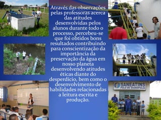 Através das observações
pelas professoras acerca
        das atitudes
   desenvolvidas pelos
  alunos durante todo o
  processo, percebeu-se
   que foi obtidos bons
resultados contribuindo
para conscientização da
      importância da
preservação da água em
       nosso planeta
 desenvolvendo atitudes
      éticas diante do
desperdício, bem como o
   desenvolvimento de
habilidades relacionadas
     a leitura escrita e
         produção.
 