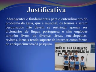 Abrangentes e fundamentais para o entendimento do
problema da água, que é mundial, os termos a serem
pesquisados não devem se restringir apenas aos
dicionários de língua portuguesa e sim englobar
também livros de diversas áreas, enciclopédias,
revistas, jornais tendo suporte da internet como forma
de enriquecimento da pesquisa.
 