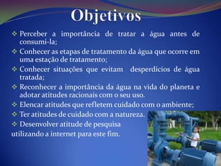  Perceber a importância de tratar a água antes de
   consumi-la;
 Conhecer as etapas de tratamento da água que ocorre em
   uma estação de tratamento;
 Conhecer situações que evitam desperdícios de água
   tratada;
 Reconhecer a importância da água na vida do planeta e
   adotar atitudes racionais com o seu uso.
 Elencar atitudes que refletem cuidado com o ambiente;
 Ter atitudes de cuidado com a natureza.
 Desenvolver atitude de pesquisa
utilizando a internet para este fim.
 