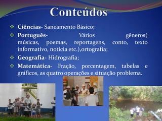  Ciências- Saneamento Básico;
 Português-                Vários            gêneros(
  músicas, poemas, reportagens, conto, texto
  informativo, notícia etc.),ortografia;
 Geografia- Hidrografia;
 Matemática- Fração, porcentagem, tabelas e
  gráficos, as quatro operações e situação problema.
 
