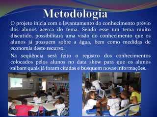 O projeto inicia com o levantamento do conhecimento prévio
dos alunos acerca do tema. Sendo esse um tema muito
discutido, possibilitará uma visão do conhecimento que os
alunos já possuem sobre a água, bem como medidas de
economia deste recurso.
Na seqüência será feito o registro dos conhecimentos
colocados pelos alunos no data show para que os alunos
saibam quais já foram citadas e busquem novas informações.
 