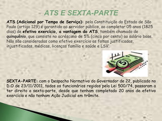 ATS E SEXTA-PARTE
ATS (Adicional por Tempo de Serviço): pela Constituição do Estado de São
Paulo (artigo 129) é garantido ao servidor público, ao completar 05 anos (1825
dias) de efetivo exercício, a vantagem do ATS, também chamado de
quinquênio, que consiste no acréscimo de 5% (cinco por cento) ao salário base.
Não são consideradas como efetivo exercício as faltas justificadas,
injustificadas, médicas, licenças família e saúde e LSV.




SEXTA-PARTE: com o Despacho Normativo do Governador de 22, publicado no
D.O de 23/11/2011, todos os funcionários regidos pela Lei 500/74, passaram a
ter direito a sexta-parte, desde que tenham completado 20 anos de efetivo
exercício e não tenham Ação Judicial em trâmite.
 