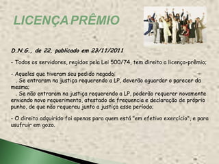 LICENÇA PRÊMIO        -




D.N.G., de 22, publicado em 23/11/2011

- Todos os servidores, regidos pela Lei 500/74, tem direito a licença-prêmio;

- Aqueles que tiveram seu pedido negado:
  . Se entraram na justiça requerendo a LP, deverão aguardar o parecer da
mesma;
  . Se não entraram na justiça requerendo a LP, poderão requerer novamente
enviando novo requerimento, atestado de frequencia e declaração de próprio
punho, de que não requereu junto a justiça esse período;

- O direito adquirido foi apenas para quem está "em efetivo exercício", e para
usufruir em gozo.
 