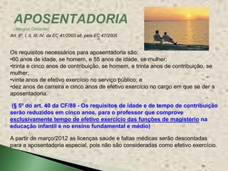 APOSENTADORIA
 (Integral Docente)
Art. 6º, I, II, III, IV, da EC 41/2003 alt. pela EC 47/2005


Os requisitos necessários para aposentadoria são:
•60 anos de idade, se homem, e 55 anos de idade, se mulher;
•trinta e cinco anos de contribuição, se homem, e trinta anos de contribuição, se
mulher;
•vinte anos de efetivo exercício no serviço público; e
•dez anos de carreira e cinco anos de efetivo exercício no cargo em que se der a
aposentadoria.

(§ 5º do art. 40 da CF/88 - Os requisitos de idade e de tempo de contribuição
serão reduzidos em cinco anos, para o professor que comprove
exclusivamente tempo de efetivo exercício das funções de magistério na
educação infantil e no ensino fundamental e médio)

A partir de março/2012 as licenças saúde e faltas médicas serão descontadas
para a aposentadoria especial, pois não são consideradas como efetivo exercício.
 