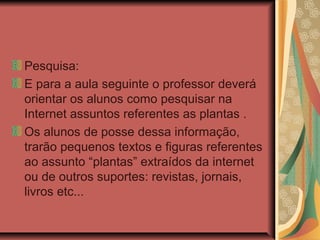 Pesquisa:
E para a aula seguinte o professor deverá
orientar os alunos como pesquisar na
Internet assuntos referentes as plantas .
Os alunos de posse dessa informação,
trarão pequenos textos e figuras referentes
ao assunto “plantas” extraídos da internet
ou de outros suportes: revistas, jornais,
livros etc...

 
