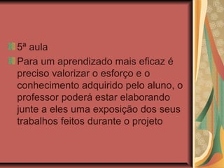 5ª aula
Para um aprendizado mais eficaz é
preciso valorizar o esforço e o
conhecimento adquirido pelo aluno, o
professor poderá estar elaborando
junte a eles uma exposição dos seus
trabalhos feitos durante o projeto

 