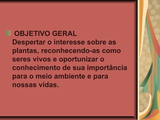OBJETIVO GERAL
Despertar o interesse sobre as
plantas, reconhecendo-as como
seres vivos e oportunizar o
conhecimento de sua importância
para o meio ambiente e para
nossas vidas.

 